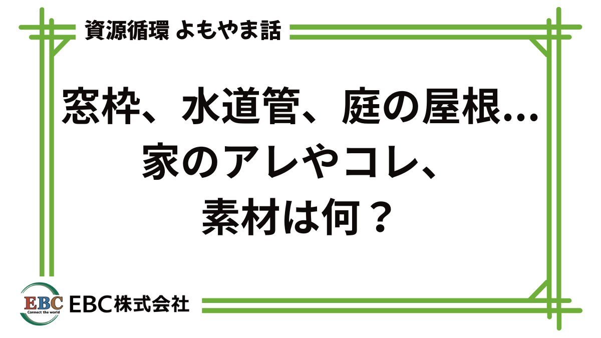 資源循環よもやま話 窓枠、水道管、庭の屋根... 家のアレやコレ、素材は何?